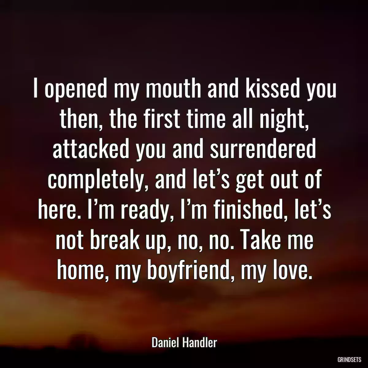 I opened my mouth and kissed you then, the first time all night, attacked you and surrendered completely, and let’s get out of here. I’m ready, I’m finished, let’s not break up, no, no. Take me home, my boyfriend, my love.