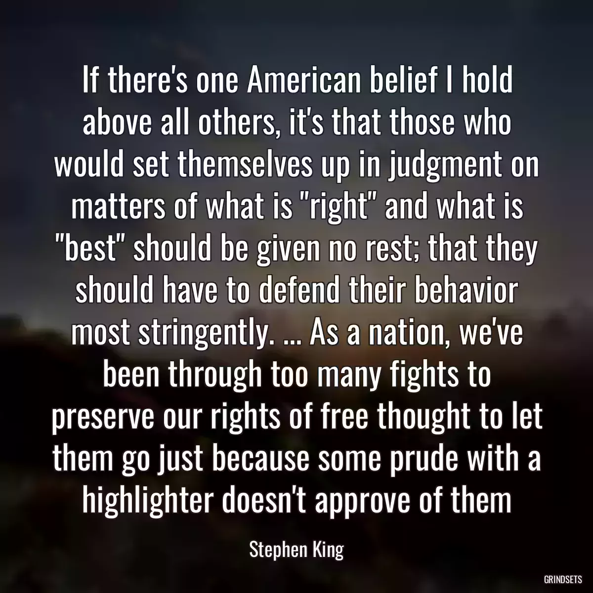If there\'s one American belief I hold above all others, it\'s that those who would set themselves up in judgment on matters of what is \