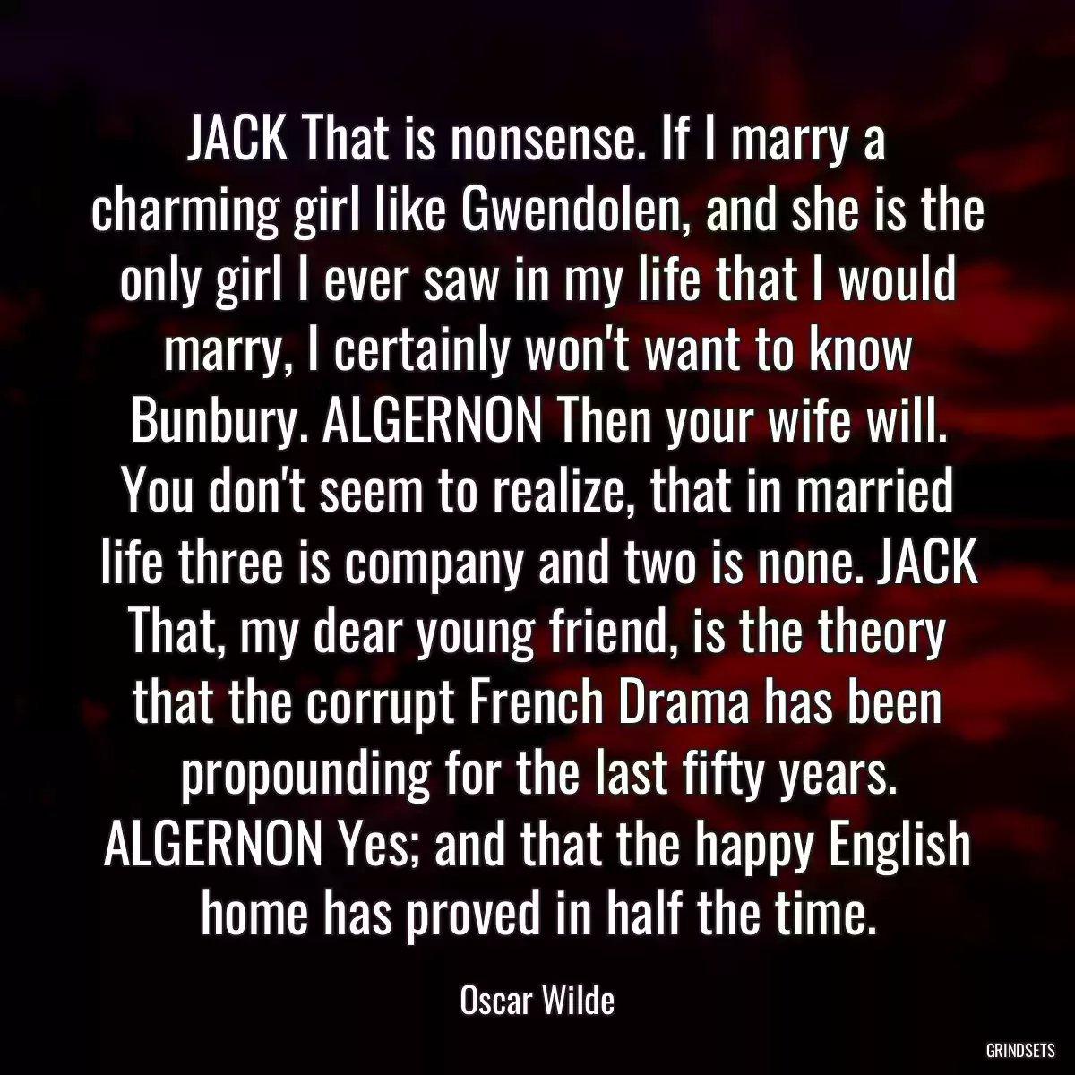 JACK That is nonsense. If I marry a charming girl like Gwendolen, and she is the only girl I ever saw in my life that I would marry, I certainly won\'t want to know Bunbury. ALGERNON Then your wife will. You don\'t seem to realize, that in married life three is company and two is none. JACK That, my dear young friend, is the theory that the corrupt French Drama has been propounding for the last fifty years. ALGERNON Yes; and that the happy English home has proved in half the time.