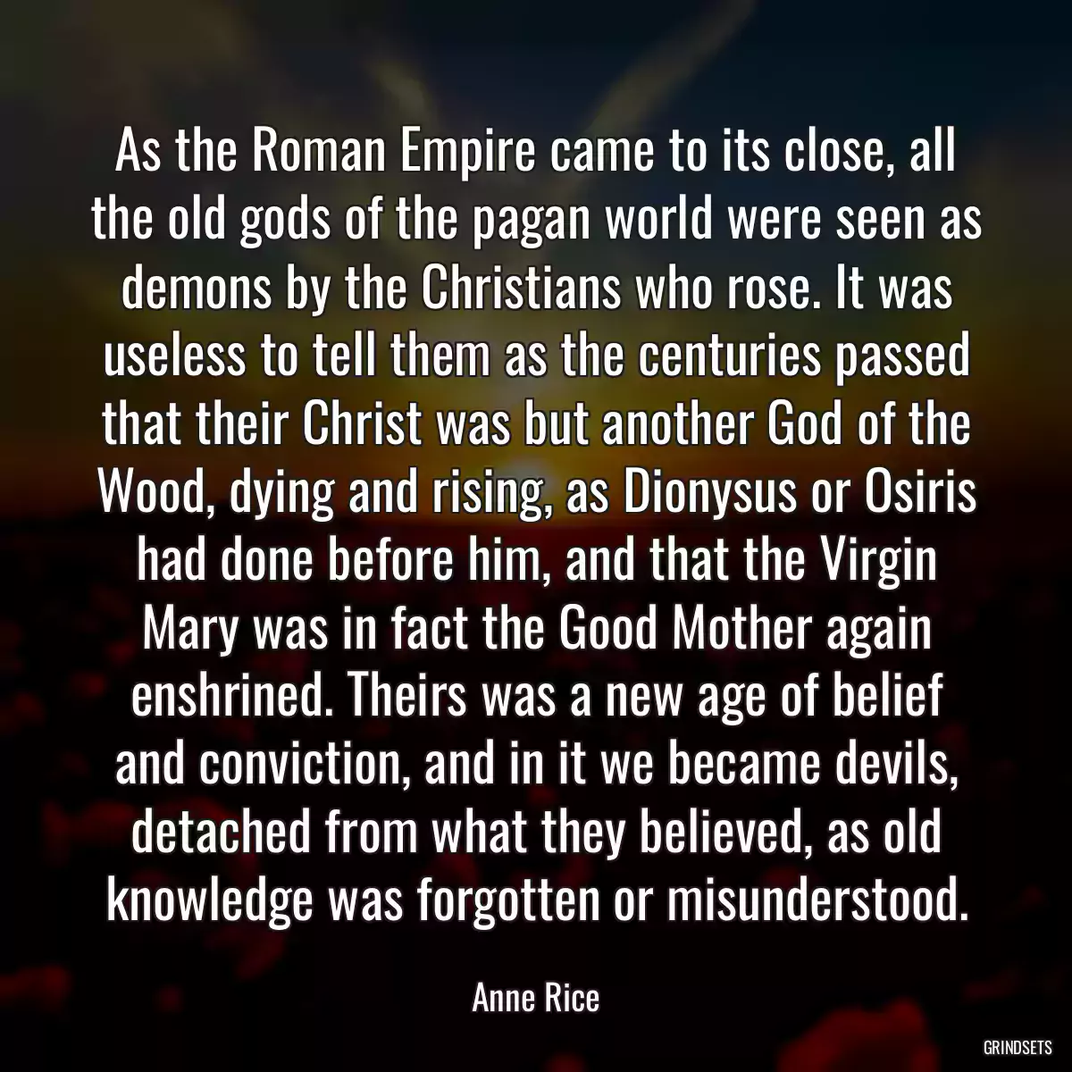 As the Roman Empire came to its close, all the old gods of the pagan world were seen as demons by the Christians who rose. It was useless to tell them as the centuries passed that their Christ was but another God of the Wood, dying and rising, as Dionysus or Osiris had done before him, and that the Virgin Mary was in fact the Good Mother again enshrined. Theirs was a new age of belief and conviction, and in it we became devils, detached from what they believed, as old knowledge was forgotten or misunderstood.