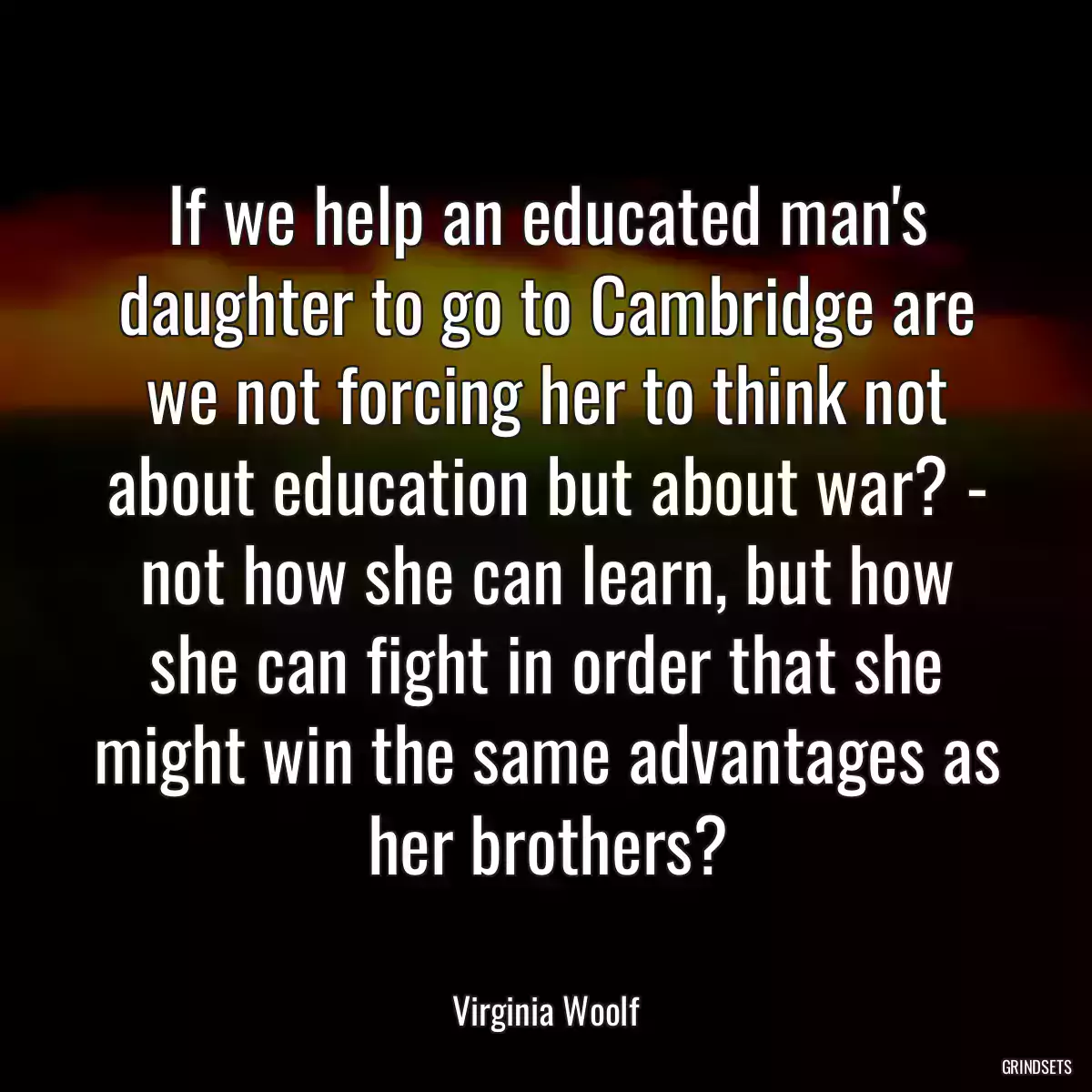 If we help an educated man\'s daughter to go to Cambridge are we not forcing her to think not about education but about war? - not how she can learn, but how she can fight in order that she might win the same advantages as her brothers?