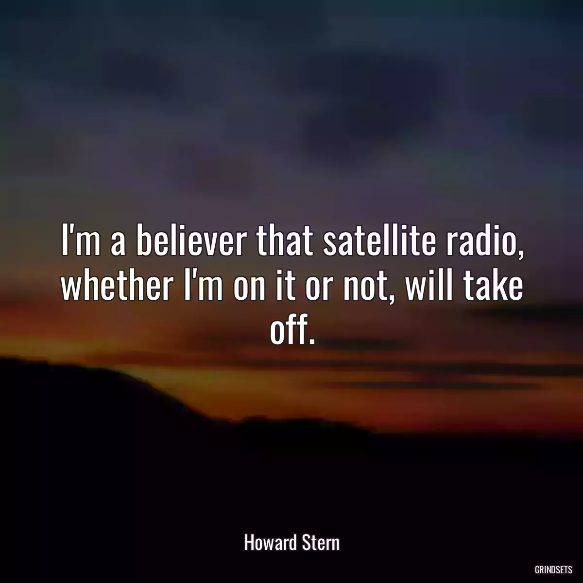 I\'m a believer that satellite radio, whether I\'m on it or not, will take off.