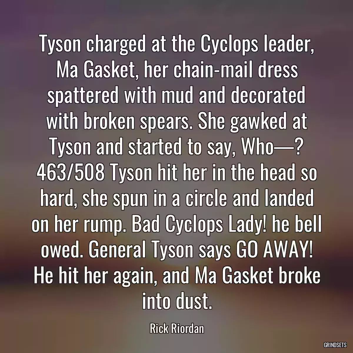 Tyson charged at the Cyclops leader, Ma Gasket, her chain-mail dress spattered with mud and decorated with broken spears. She gawked at Tyson and started to say, Who—? 463/508 Tyson hit her in the head so hard, she spun in a circle and landed on her rump. Bad Cyclops Lady! he bell owed. General Tyson says GO AWAY! He hit her again, and Ma Gasket broke into dust.