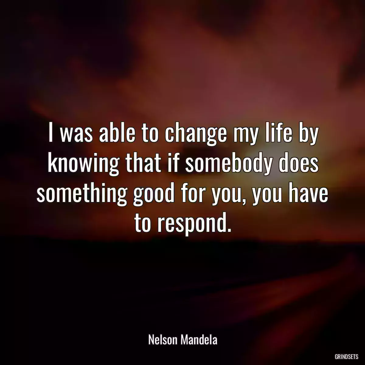 I was able to change my life by knowing that if somebody does something good for you, you have to respond.