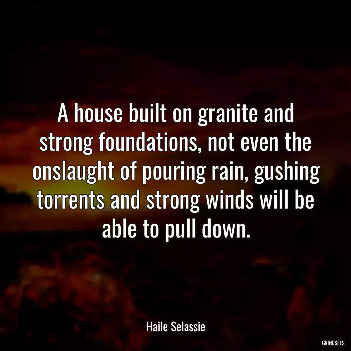 A house built on granite and strong foundations, not even the onslaught of pouring rain, gushing torrents and strong winds will be able to pull down.