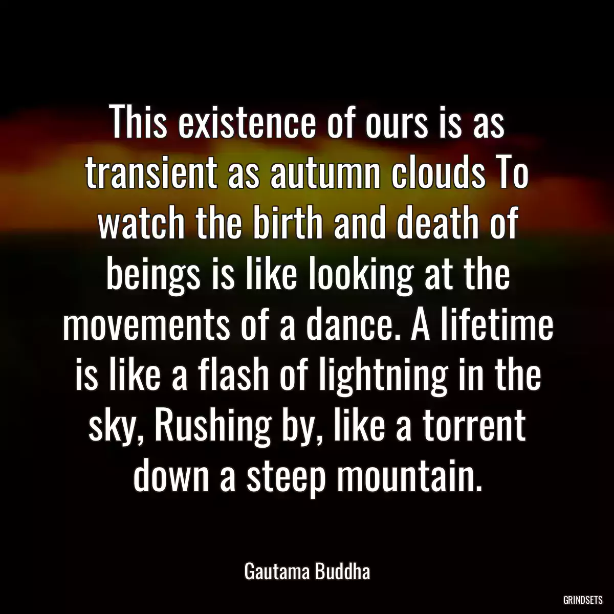 This existence of ours is as transient as autumn clouds To watch the birth and death of beings is like looking at the movements of a dance. A lifetime is like a flash of lightning in the sky, Rushing by, like a torrent down a steep mountain.