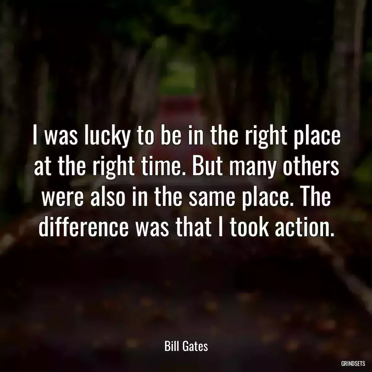 I was lucky to be in the right place at the right time. But many others were also in the same place. The difference was that I took action.