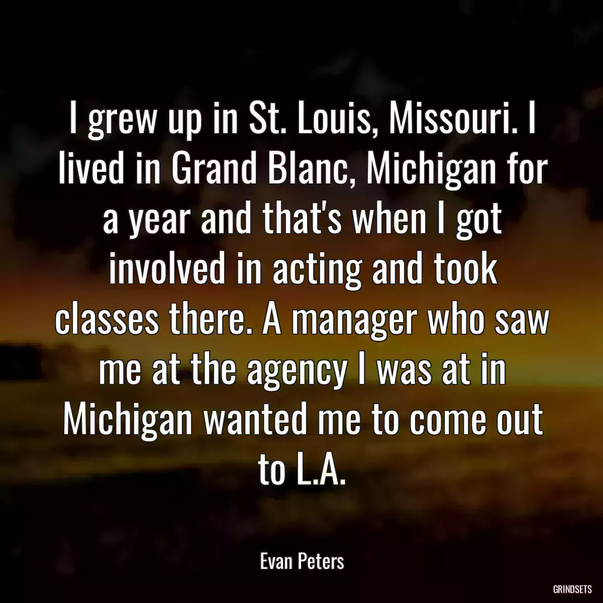 I grew up in St. Louis, Missouri. I lived in Grand Blanc, Michigan for a year and that\'s when I got involved in acting and took classes there. A manager who saw me at the agency I was at in Michigan wanted me to come out to L.A.