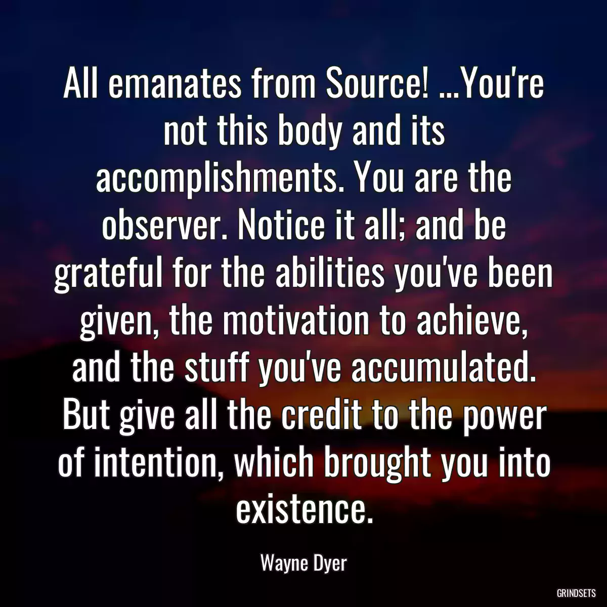 All emanates from Source! ...You\'re not this body and its accomplishments. You are the observer. Notice it all; and be grateful for the abilities you\'ve been given, the motivation to achieve, and the stuff you\'ve accumulated. But give all the credit to the power of intention, which brought you into existence.