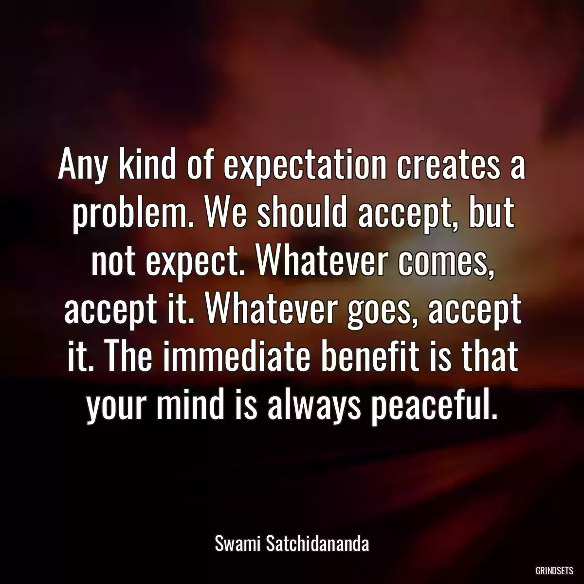 Any kind of expectation creates a problem. We should accept, but not expect. Whatever comes, accept it. Whatever goes, accept it. The immediate benefit is that your mind is always peaceful.