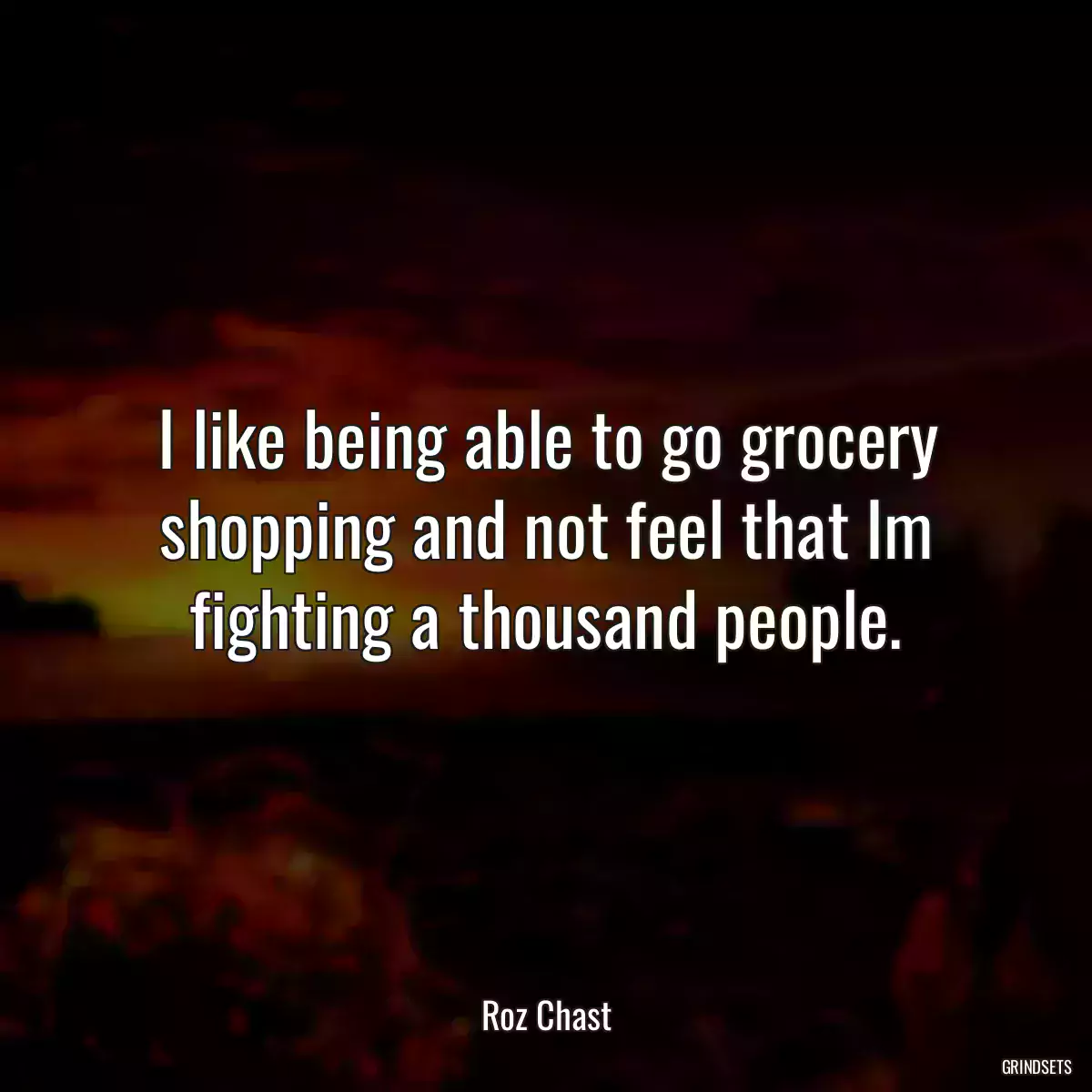 I like being able to go grocery shopping and not feel that Im fighting a thousand people.