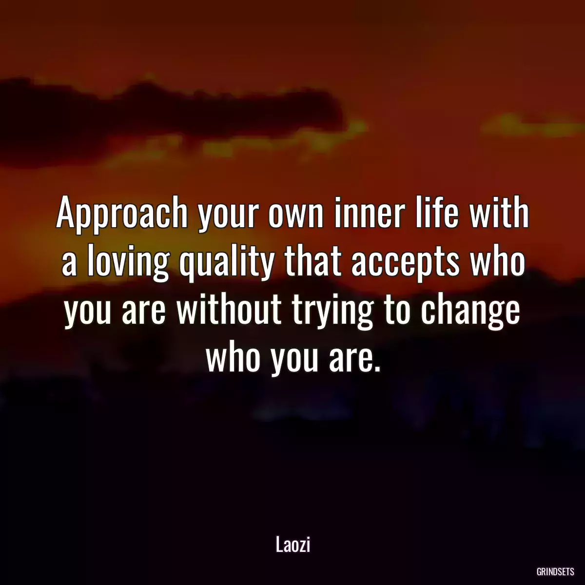 Approach your own inner life with a loving quality that accepts who you are without trying to change who you are.