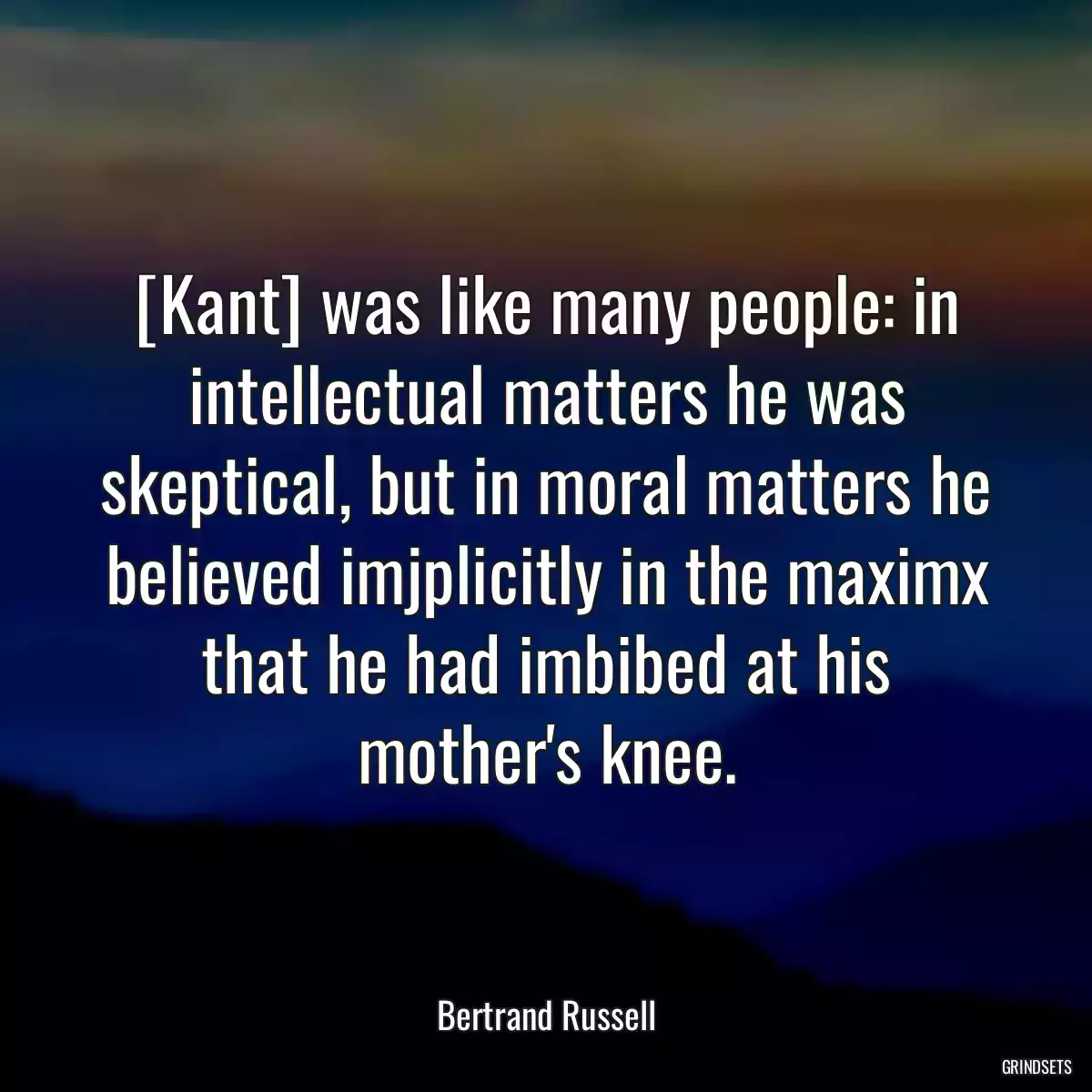 [Kant] was like many people: in intellectual matters he was skeptical, but in moral matters he believed imjplicitly in the maximx that he had imbibed at his mother\'s knee.