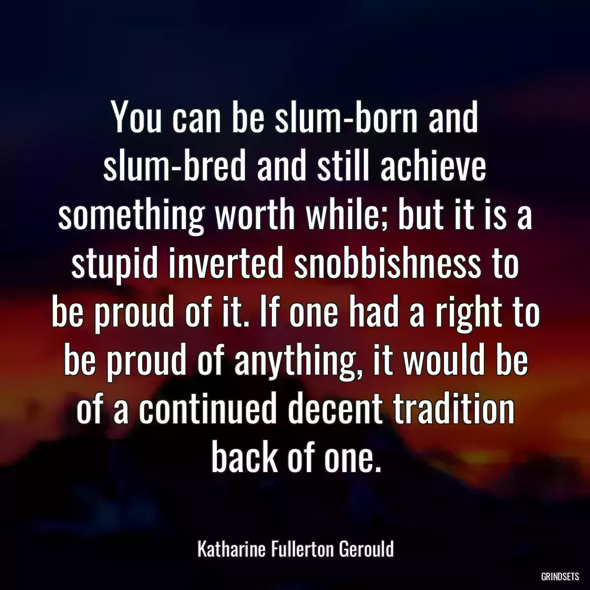 You can be slum-born and slum-bred and still achieve something worth while; but it is a stupid inverted snobbishness to be proud of it. If one had a right to be proud of anything, it would be of a continued decent tradition back of one.