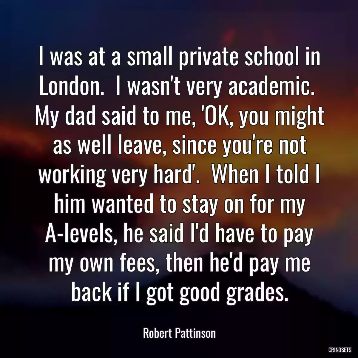 I was at a small private school in London.  I wasn\'t very academic.  My dad said to me, \'OK, you might as well leave, since you\'re not working very hard\'.  When I told I him wanted to stay on for my A-levels, he said I\'d have to pay my own fees, then he\'d pay me back if I got good grades.