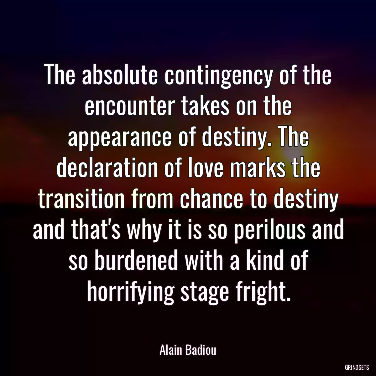 The absolute contingency of the encounter takes on the appearance of destiny. The declaration of love marks the transition from chance to destiny and that\'s why it is so perilous and so burdened with a kind of horrifying stage fright.