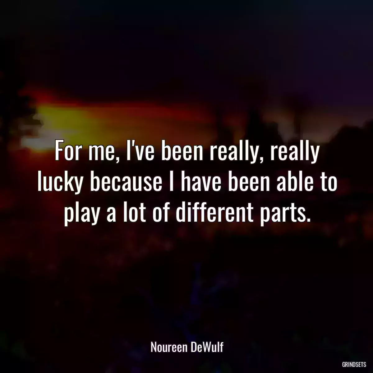 For me, I\'ve been really, really lucky because I have been able to play a lot of different parts.