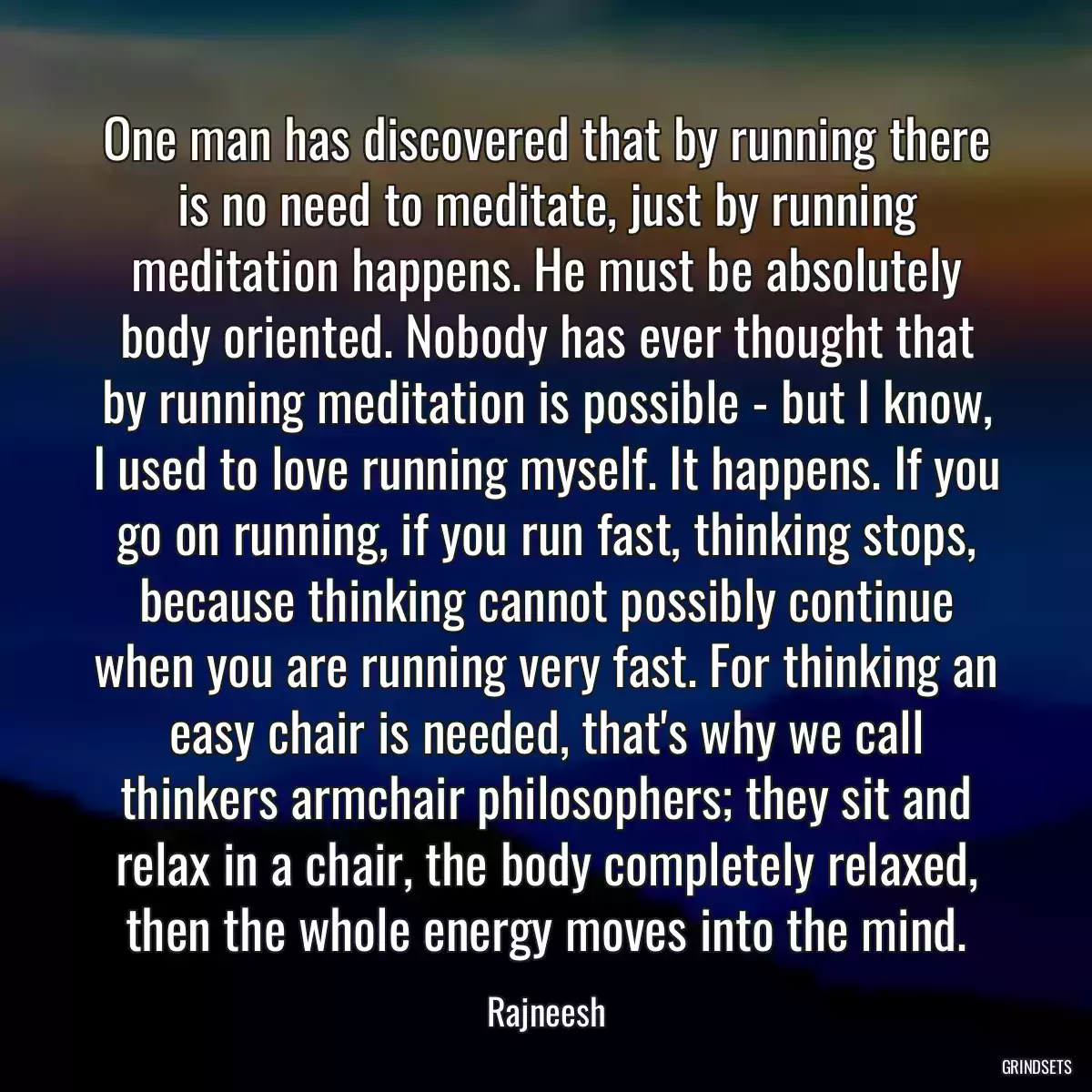 One man has discovered that by running there is no need to meditate, just by running meditation happens. He must be absolutely body oriented. Nobody has ever thought that by running meditation is possible - but I know, I used to love running myself. It happens. If you go on running, if you run fast, thinking stops, because thinking cannot possibly continue when you are running very fast. For thinking an easy chair is needed, that\'s why we call thinkers armchair philosophers; they sit and relax in a chair, the body completely relaxed, then the whole energy moves into the mind.