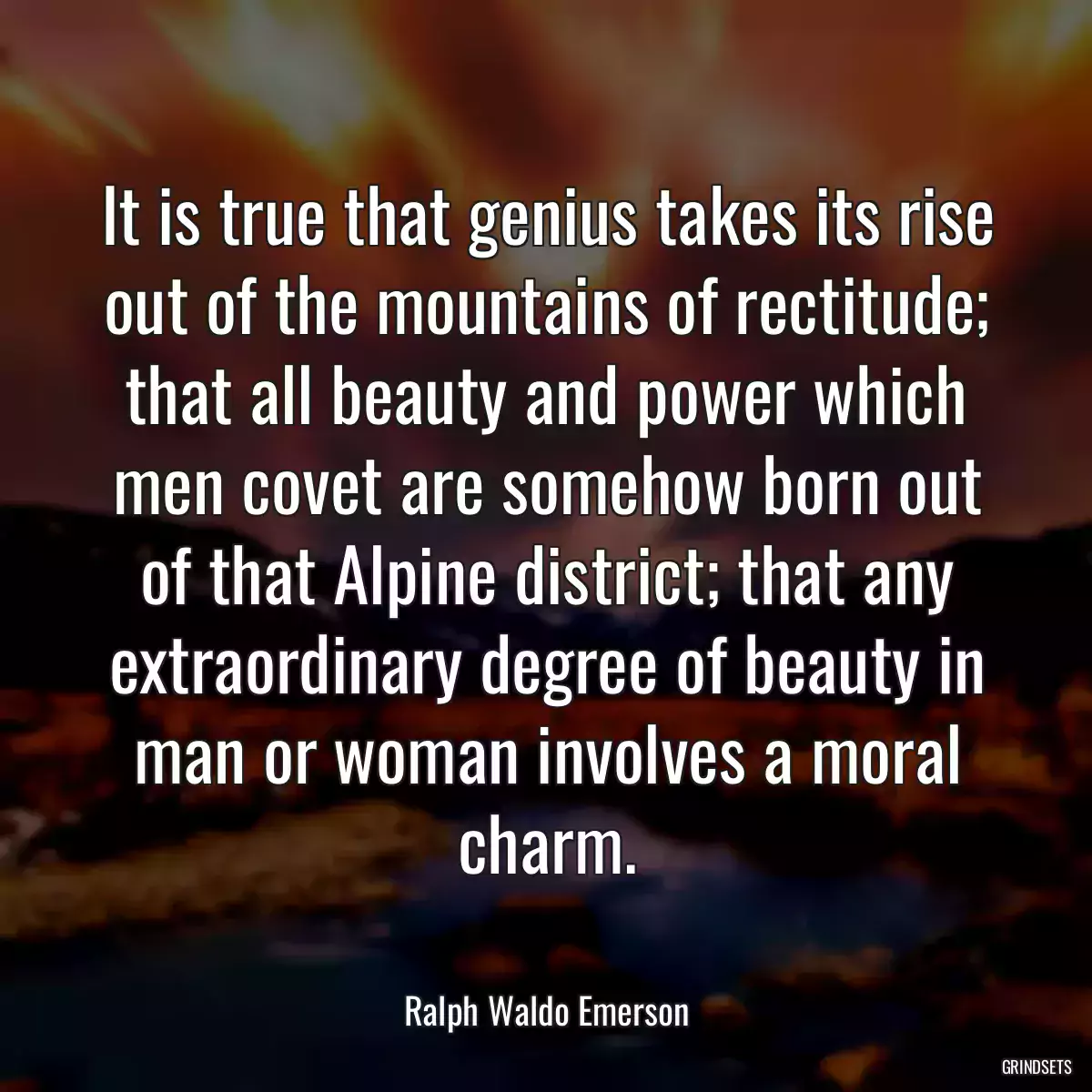 It is true that genius takes its rise out of the mountains of rectitude; that all beauty and power which men covet are somehow born out of that Alpine district; that any extraordinary degree of beauty in man or woman involves a moral charm.