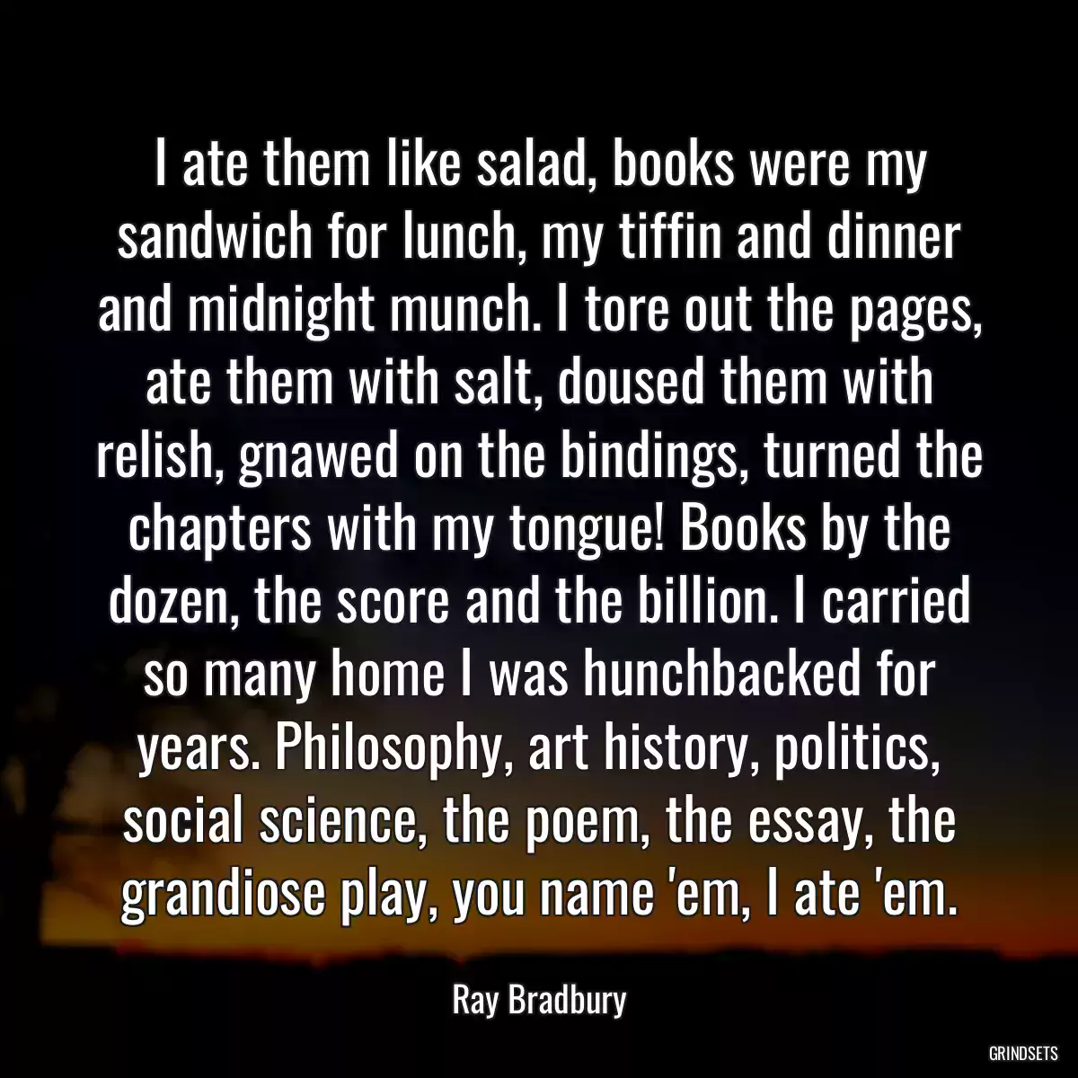 I ate them like salad, books were my sandwich for lunch, my tiffin and dinner and midnight munch. I tore out the pages, ate them with salt, doused them with relish, gnawed on the bindings, turned the chapters with my tongue! Books by the dozen, the score and the billion. I carried so many home I was hunchbacked for years. Philosophy, art history, politics, social science, the poem, the essay, the grandiose play, you name \'em, I ate \'em.