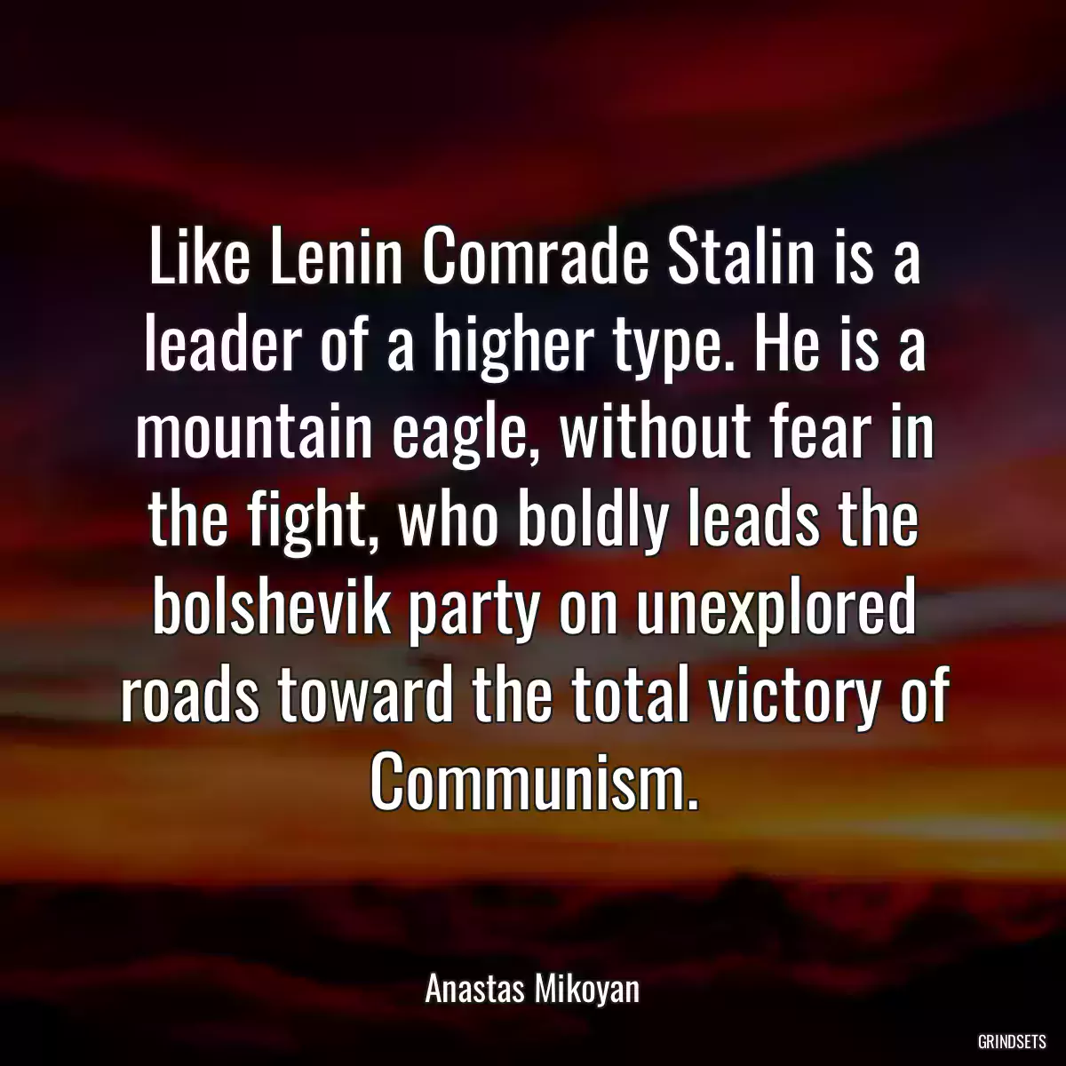 Like Lenin Comrade Stalin is a leader of a higher type. He is a mountain eagle, without fear in the fight, who boldly leads the bolshevik party on unexplored roads toward the total victory of Communism.