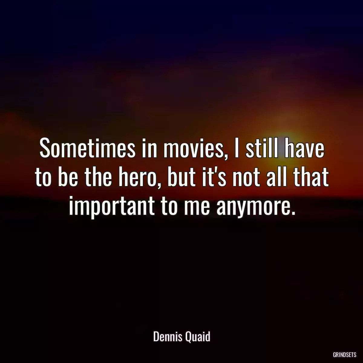 Sometimes in movies, I still have to be the hero, but it\'s not all that important to me anymore.