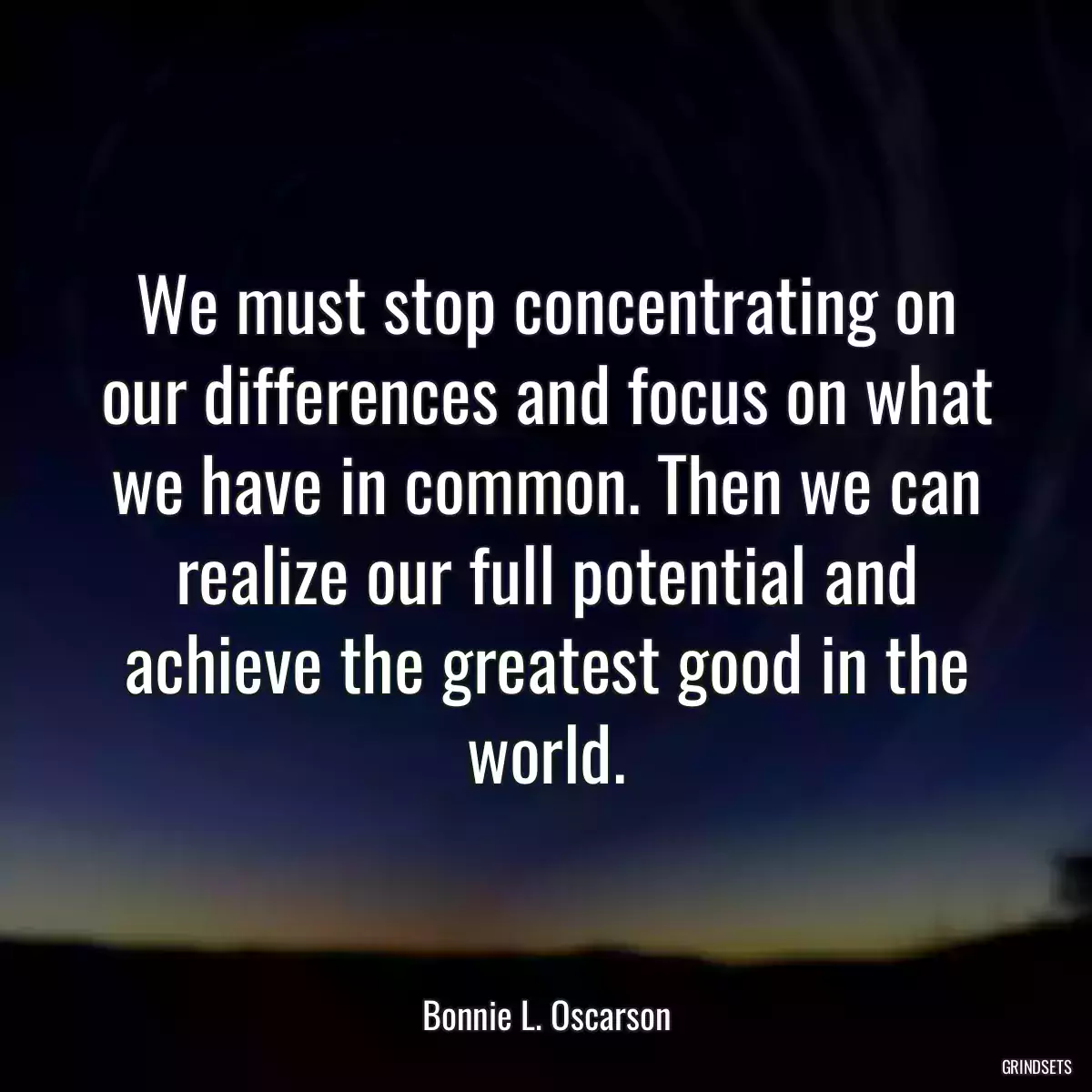 We must stop concentrating on our differences and focus on what we have in common. Then we can realize our full potential and achieve the greatest good in the world.