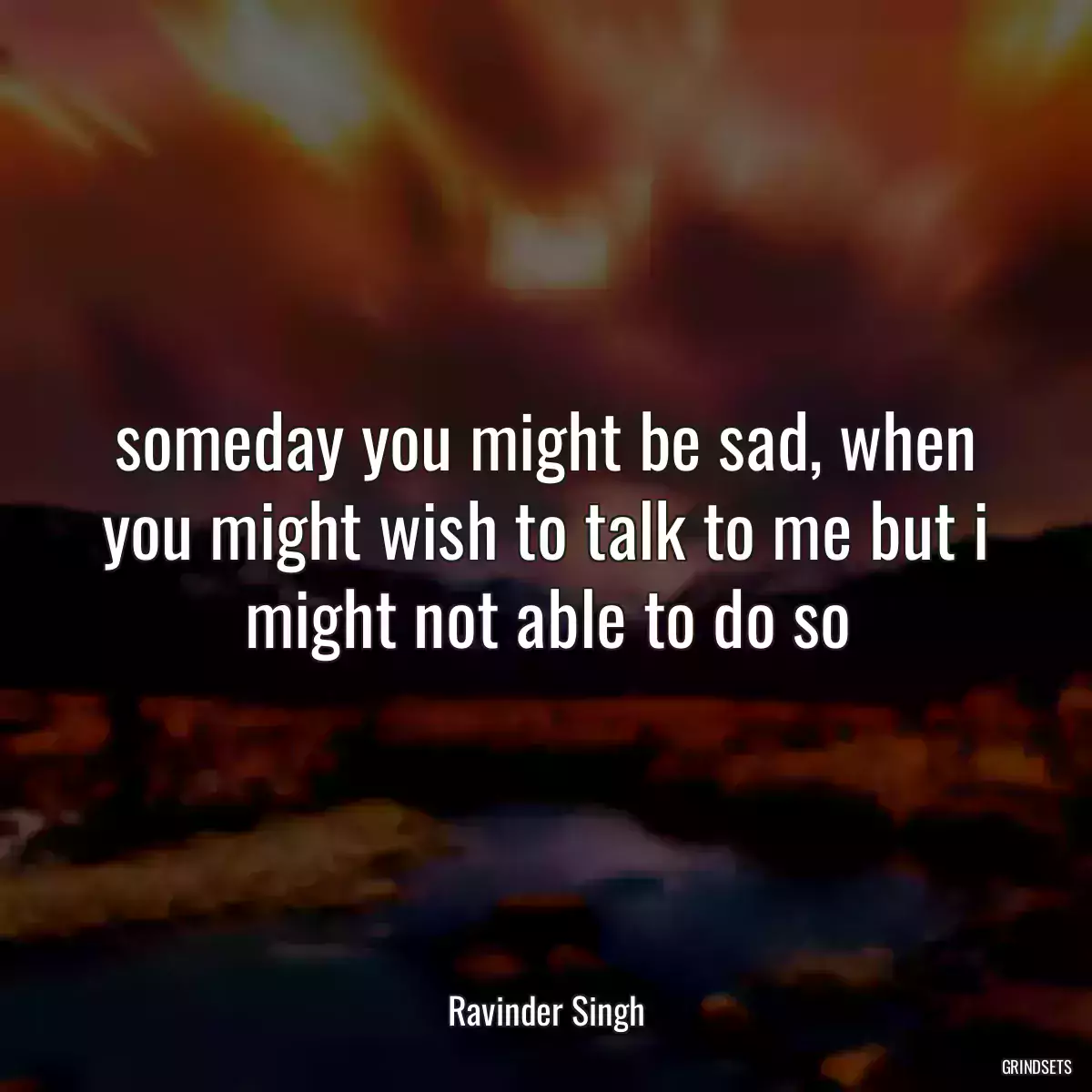 someday you might be sad, when you might wish to talk to me but i might not able to do so