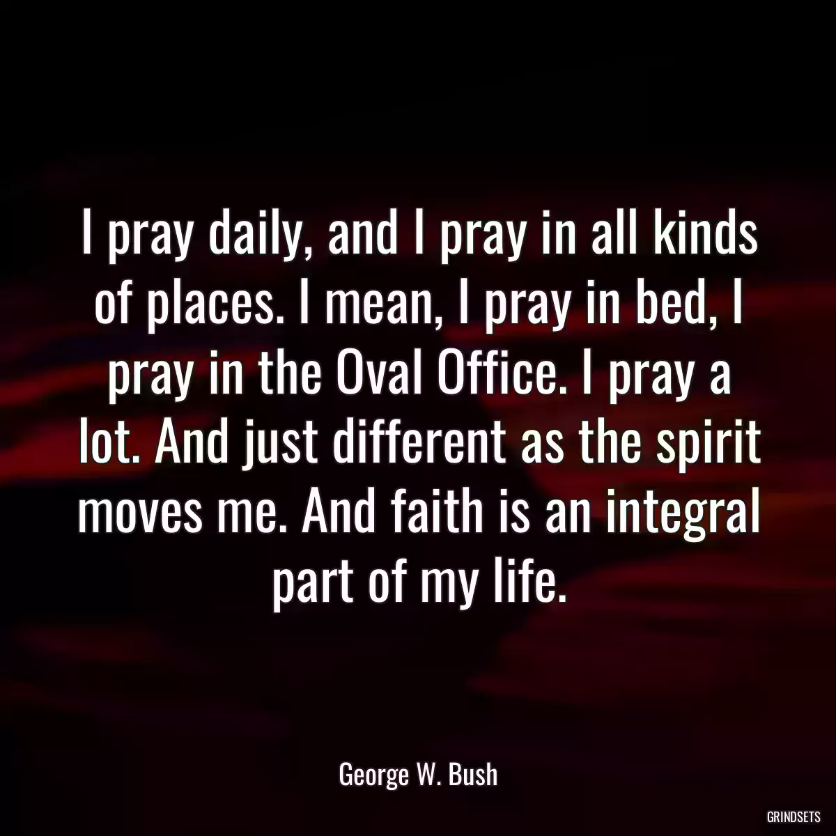 I pray daily, and I pray in all kinds of places. I mean, I pray in bed, I pray in the Oval Office. I pray a lot. And just different as the spirit moves me. And faith is an integral part of my life.