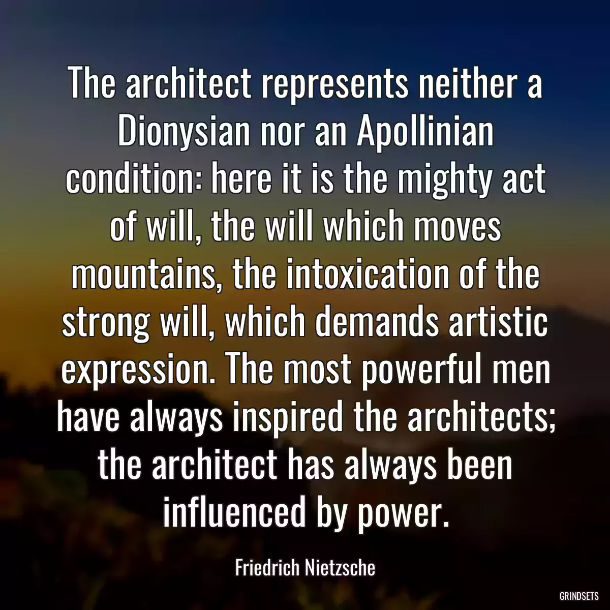 The architect represents neither a Dionysian nor an Apollinian condition: here it is the mighty act of will, the will which moves mountains, the intoxication of the strong will, which demands artistic expression. The most powerful men have always inspired the architects; the architect has always been influenced by power.