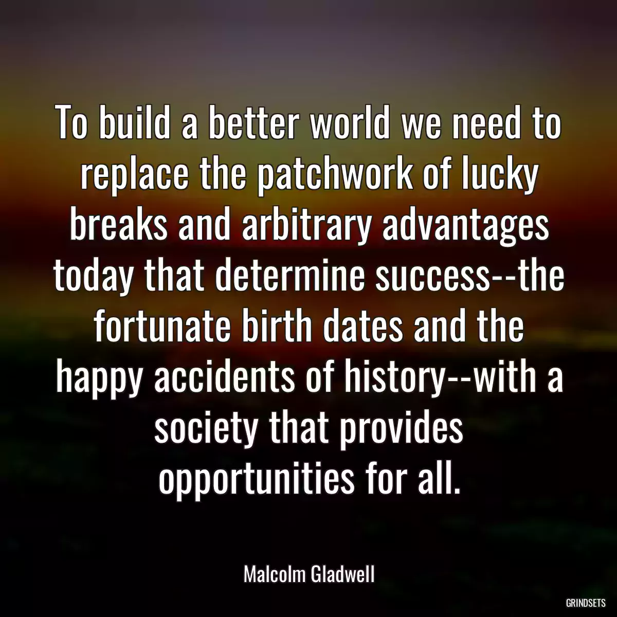 To build a better world we need to replace the patchwork of lucky breaks and arbitrary advantages today that determine success--the fortunate birth dates and the happy accidents of history--with a society that provides opportunities for all.