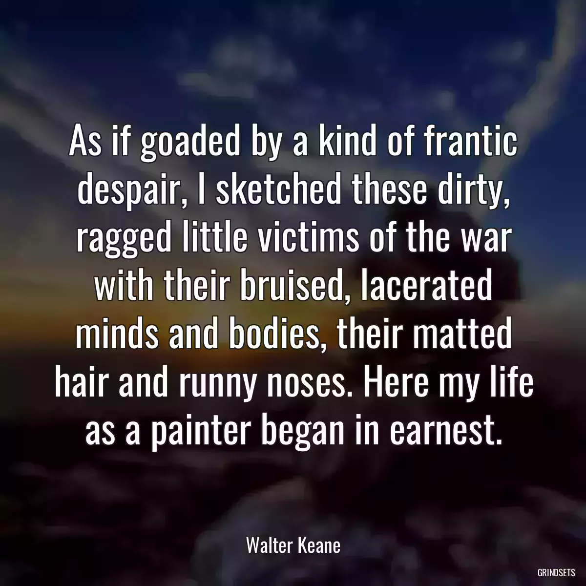 As if goaded by a kind of frantic despair, I sketched these dirty, ragged little victims of the war with their bruised, lacerated minds and bodies, their matted hair and runny noses. Here my life as a painter began in earnest.