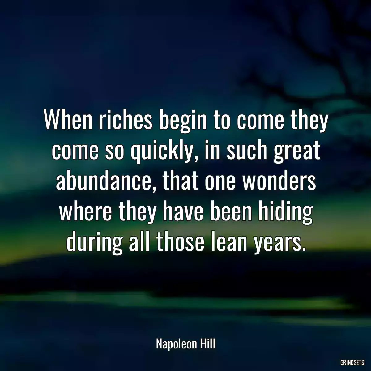 When riches begin to come they come so quickly, in such great abundance, that one wonders where they have been hiding during all those lean years.