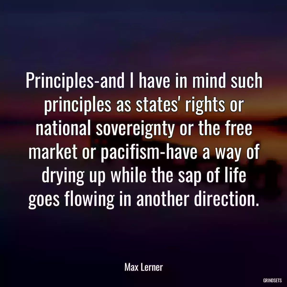 Principles-and I have in mind such principles as states\' rights or national sovereignty or the free market or pacifism-have a way of drying up while the sap of life goes flowing in another direction.