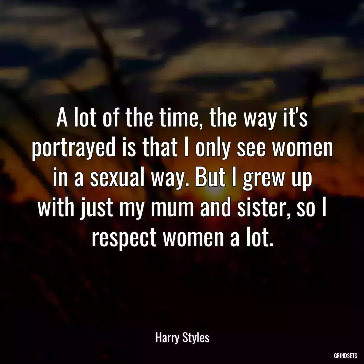 A lot of the time, the way it\'s portrayed is that I only see women in a sexual way. But I grew up with just my mum and sister, so I respect women a lot.