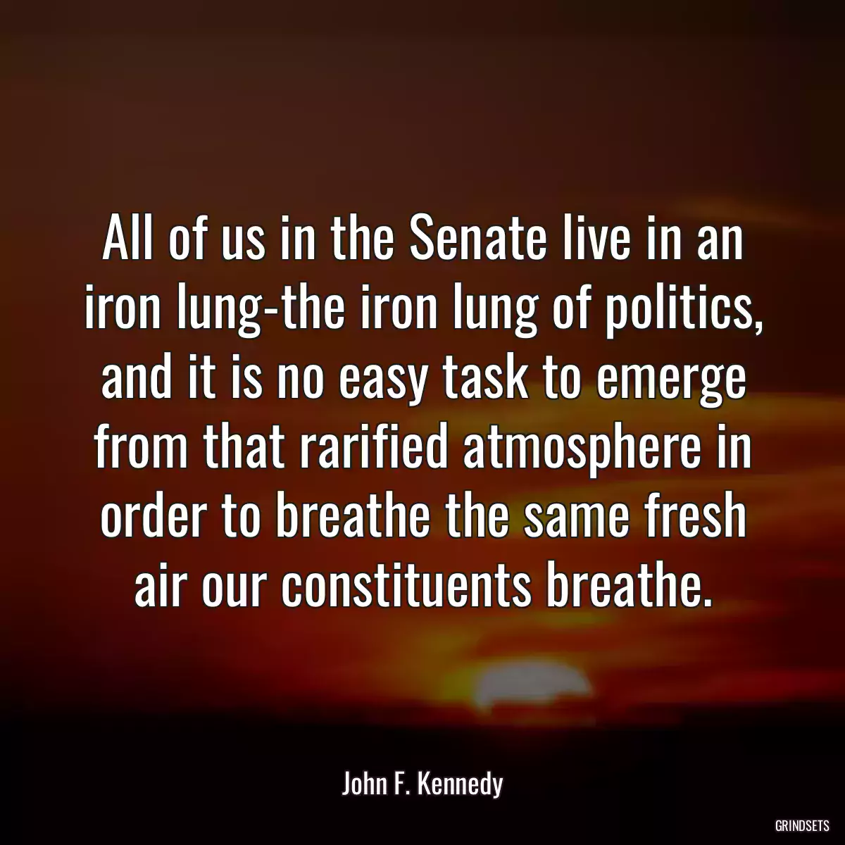 All of us in the Senate live in an iron lung-the iron lung of politics, and it is no easy task to emerge from that rarified atmosphere in order to breathe the same fresh air our constituents breathe.