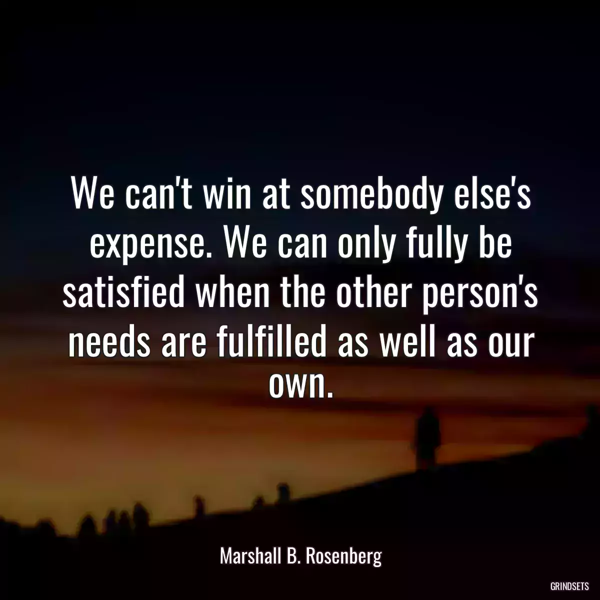 We can\'t win at somebody else\'s expense. We can only fully be satisfied when the other person\'s needs are fulfilled as well as our own.