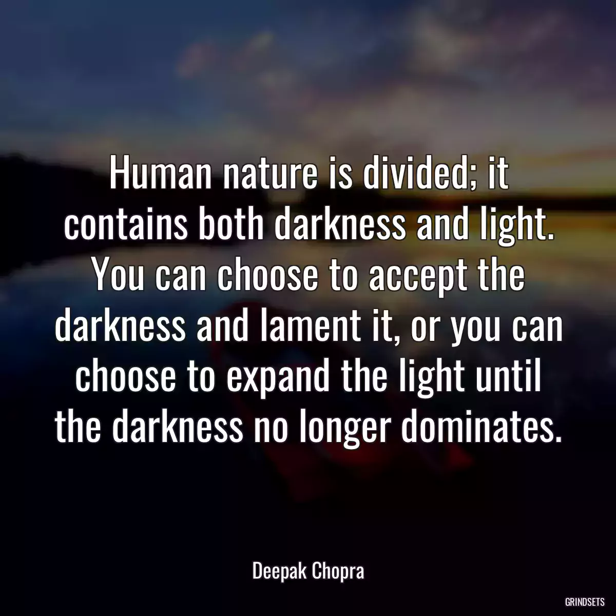 Human nature is divided; it contains both darkness and light. You can choose to accept the darkness and lament it, or you can choose to expand the light until the darkness no longer dominates.