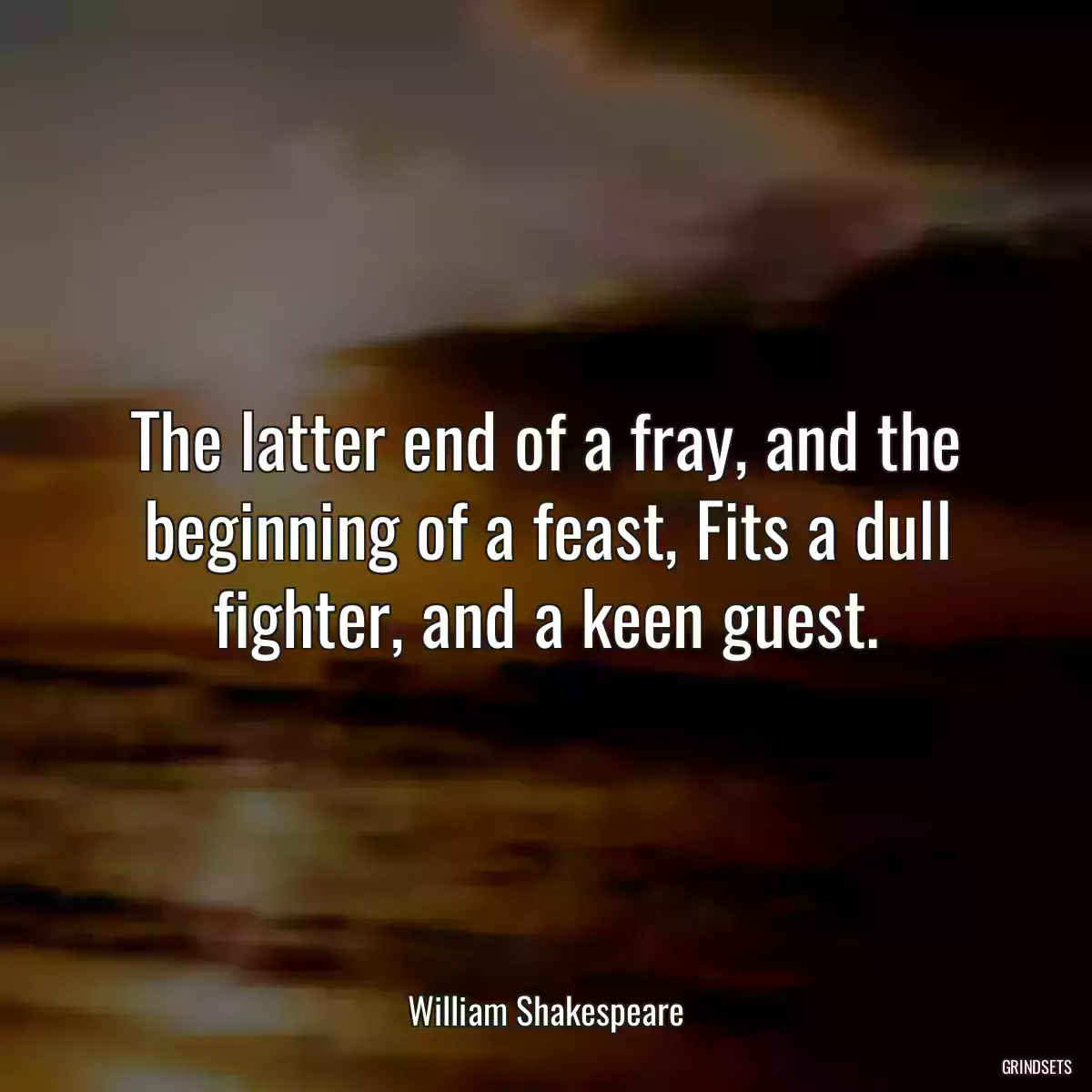 The latter end of a fray, and the beginning of a feast, Fits a dull fighter, and a keen guest.