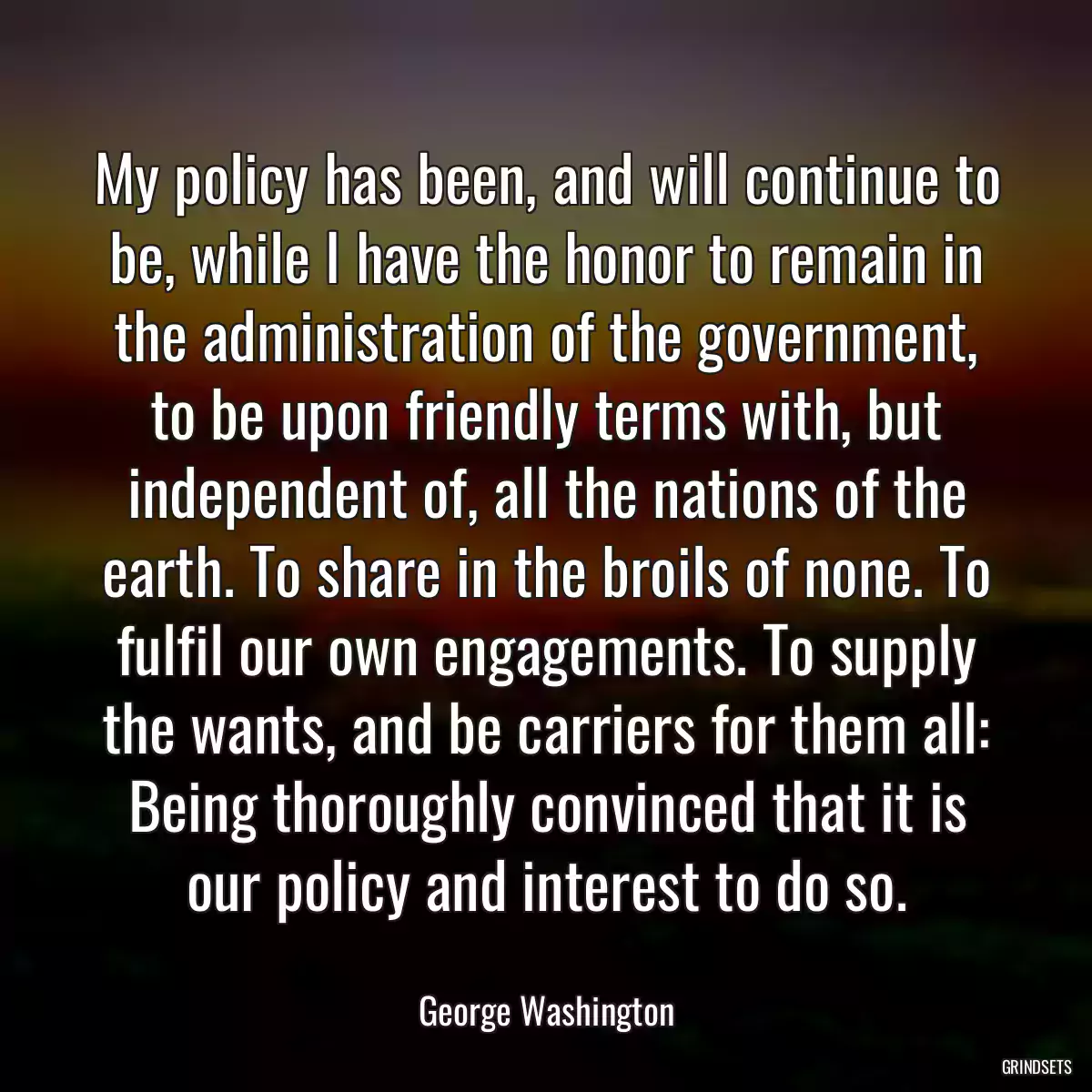 My policy has been, and will continue to be, while I have the honor to remain in the administration of the government, to be upon friendly terms with, but independent of, all the nations of the earth. To share in the broils of none. To fulfil our own engagements. To supply the wants, and be carriers for them all: Being thoroughly convinced that it is our policy and interest to do so.