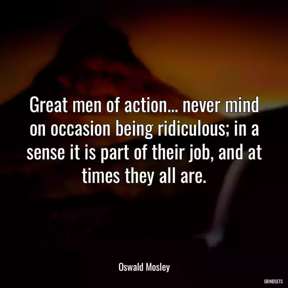 Great men of action... never mind on occasion being ridiculous; in a sense it is part of their job, and at times they all are.