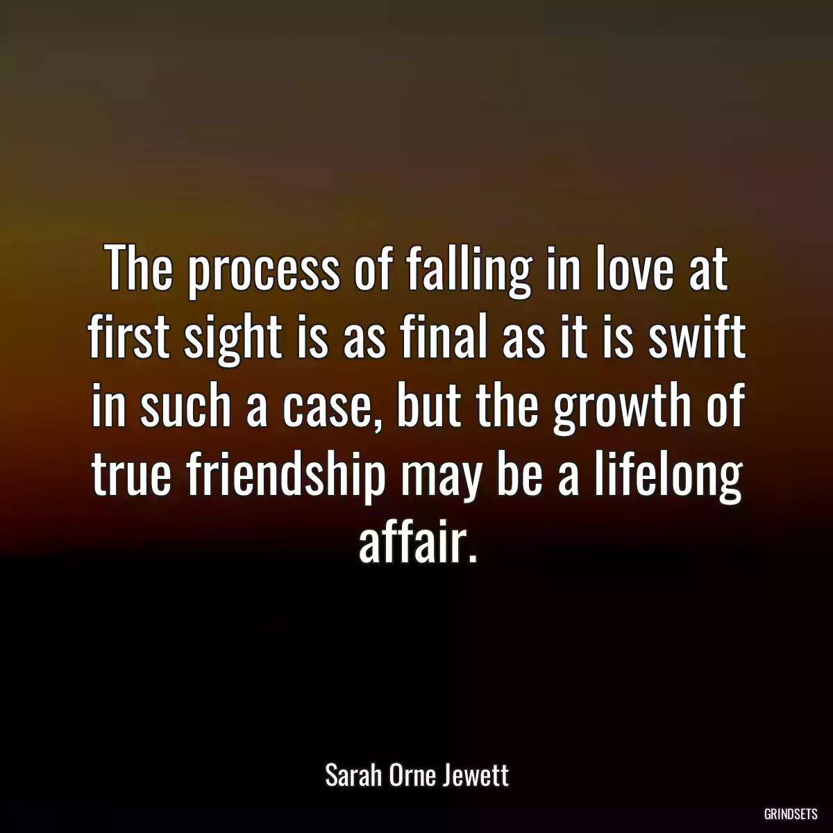 The process of falling in love at first sight is as final as it is swift in such a case, but the growth of true friendship may be a lifelong affair.