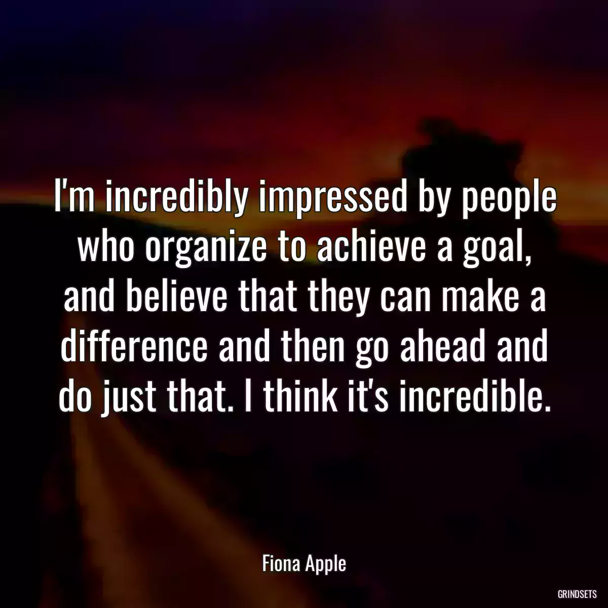 I\'m incredibly impressed by people who organize to achieve a goal, and believe that they can make a difference and then go ahead and do just that. I think it\'s incredible.