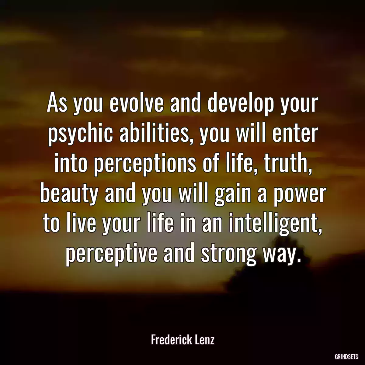 As you evolve and develop your psychic abilities, you will enter into perceptions of life, truth, beauty and you will gain a power to live your life in an intelligent, perceptive and strong way.