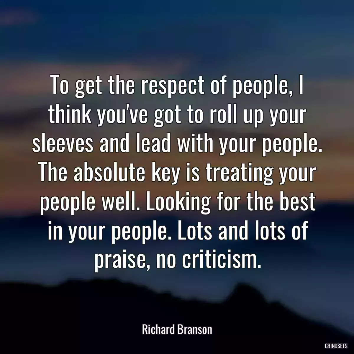 To get the respect of people, I think you\'ve got to roll up your sleeves and lead with your people. The absolute key is treating your people well. Looking for the best in your people. Lots and lots of praise, no criticism.