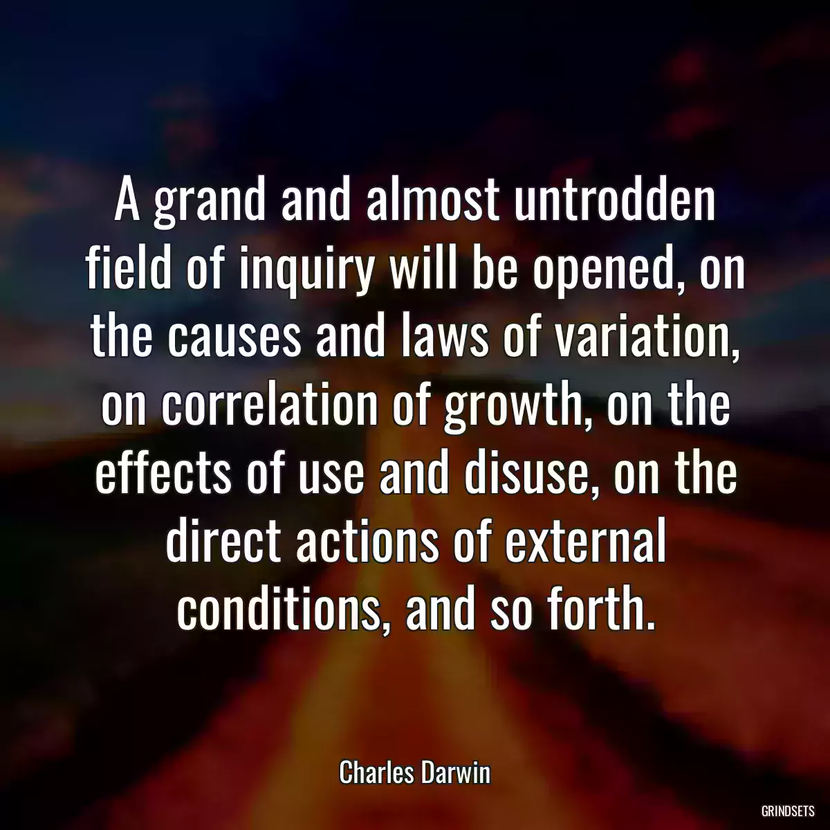 A grand and almost untrodden field of inquiry will be opened, on the causes and laws of variation, on correlation of growth, on the effects of use and disuse, on the direct actions of external conditions, and so forth.