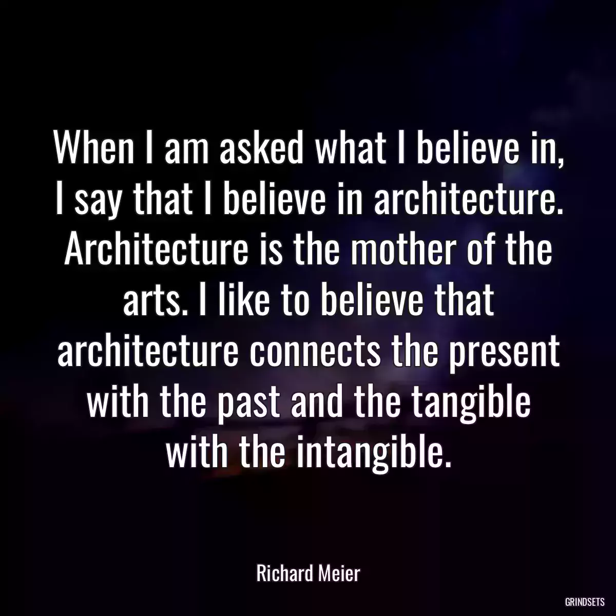 When I am asked what I believe in, I say that I believe in architecture. Architecture is the mother of the arts. I like to believe that architecture connects the present with the past and the tangible with the intangible.