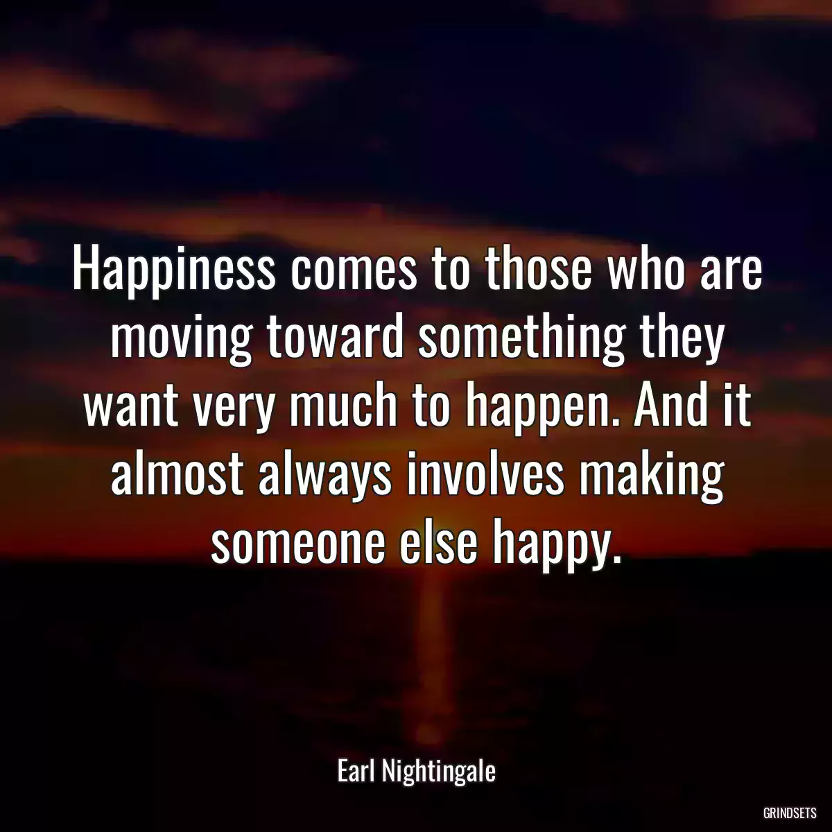 Happiness comes to those who are moving toward something they want very much to happen. And it almost always involves making someone else happy.