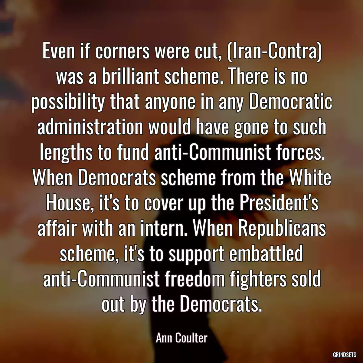 Even if corners were cut, (Iran-Contra) was a brilliant scheme. There is no possibility that anyone in any Democratic administration would have gone to such lengths to fund anti-Communist forces. When Democrats scheme from the White House, it\'s to cover up the President\'s affair with an intern. When Republicans scheme, it\'s to support embattled anti-Communist freedom fighters sold out by the Democrats.