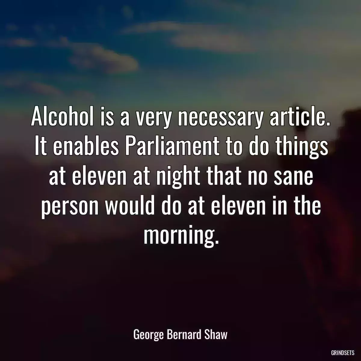 Alcohol is a very necessary article. It enables Parliament to do things at eleven at night that no sane person would do at eleven in the morning.